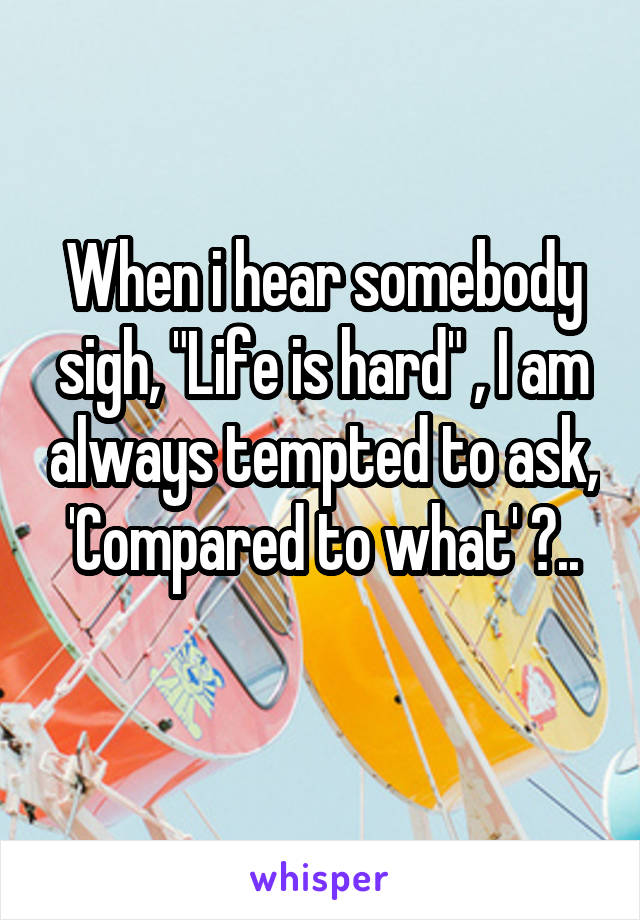 When i hear somebody sigh, "Life is hard" , I am always tempted to ask, 'Compared to what' ?..
