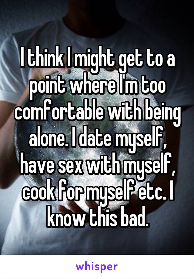 I think I might get to a point where I'm too comfortable with being alone. I date myself, have sex with myself, cook for myself etc. I know this bad.