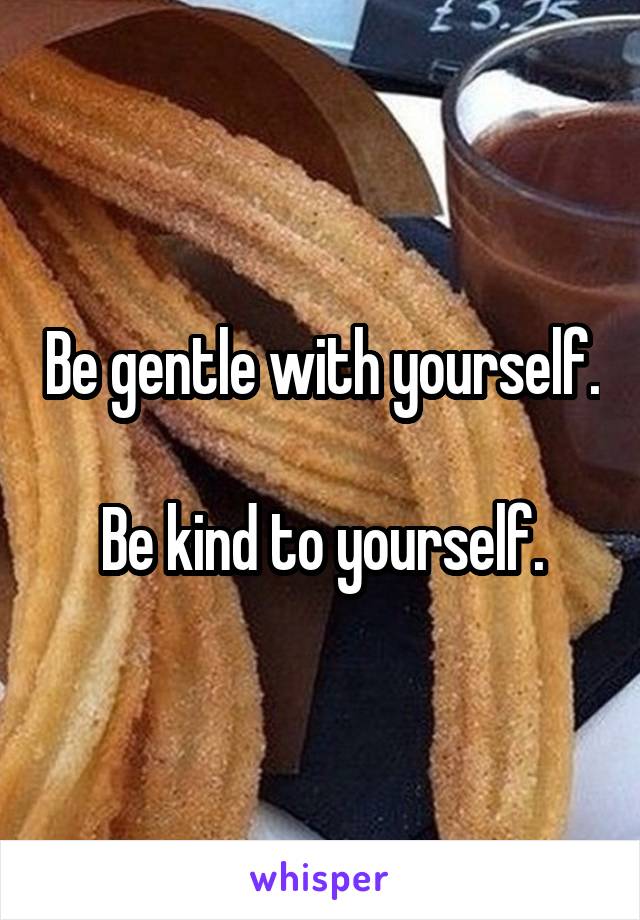 Be gentle with yourself.

Be kind to yourself.