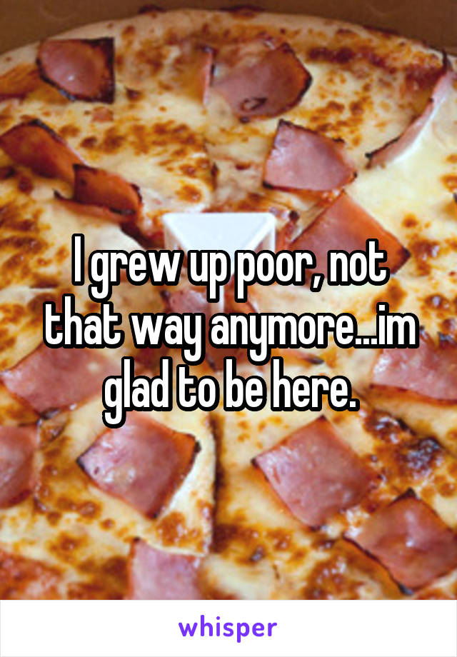 I grew up poor, not that way anymore...im glad to be here.