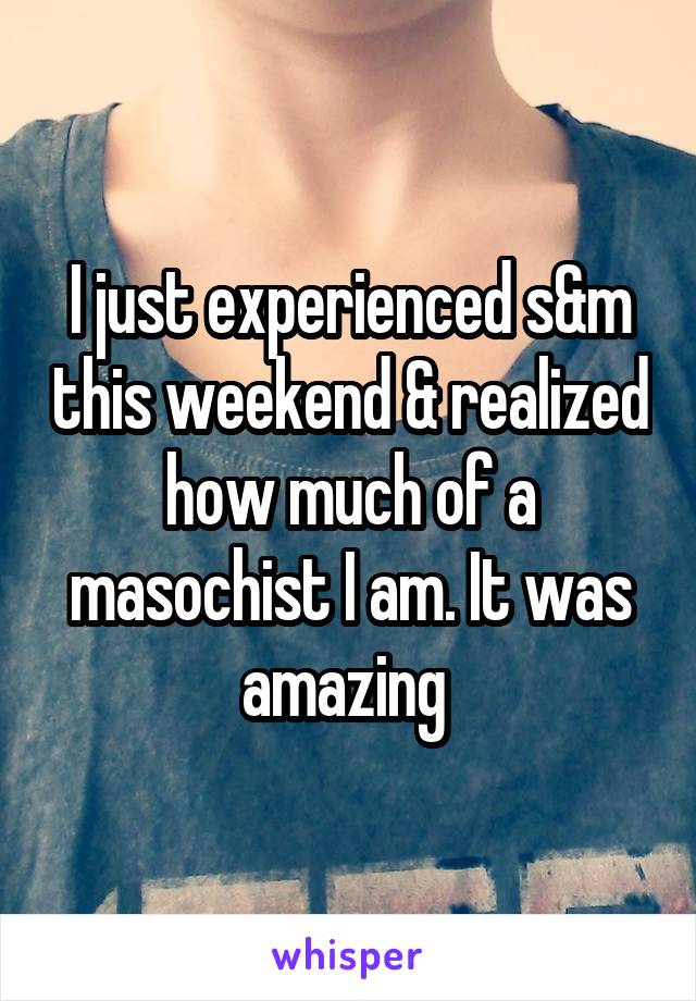 I just experienced s&m this weekend & realized how much of a masochist I am. It was amazing 