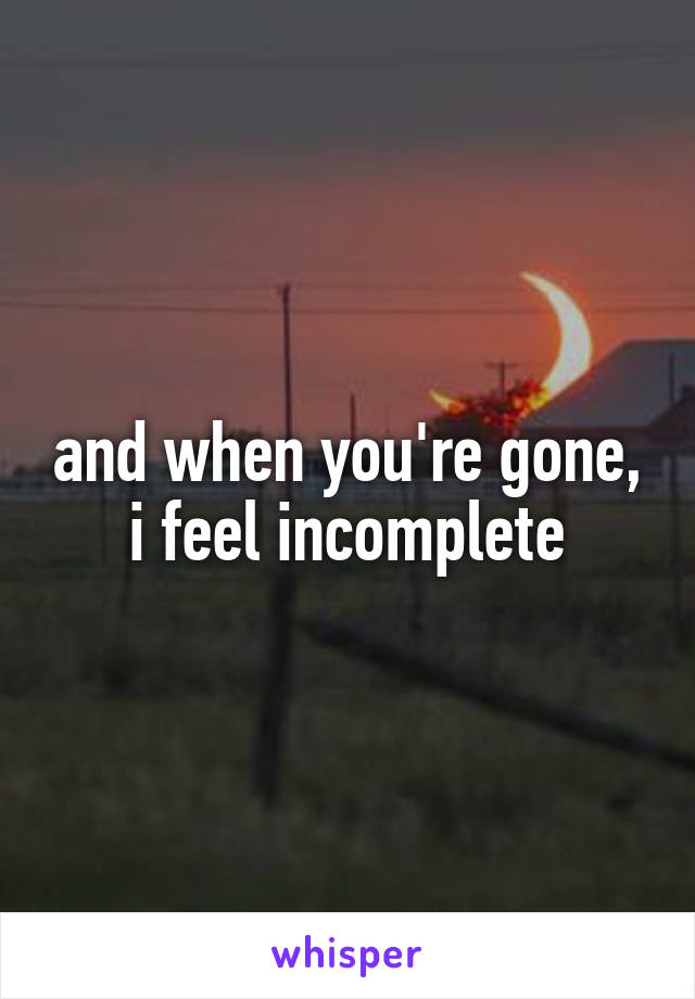 and when you're gone, i feel incomplete