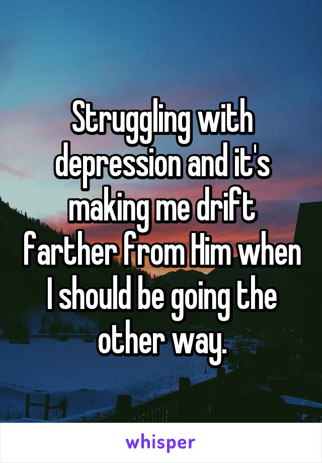 Struggling with depression and it's making me drift farther from Him when I should be going the other way.