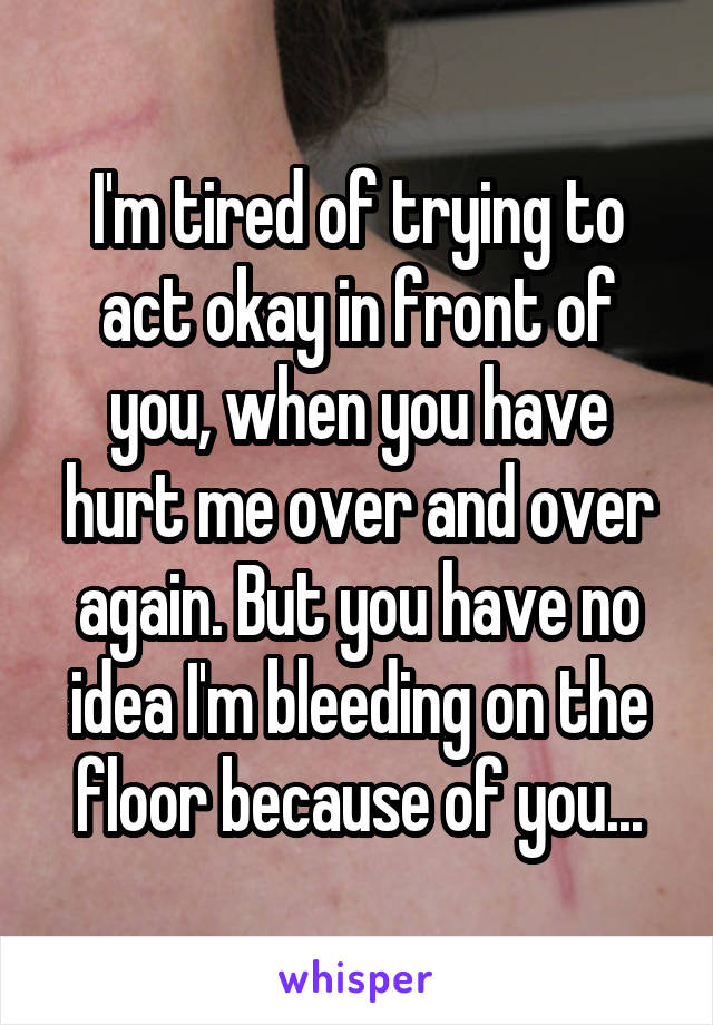 I'm tired of trying to act okay in front of you, when you have hurt me over and over again. But you have no idea I'm bleeding on the floor because of you...