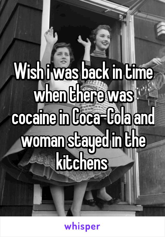 Wish i was back in time when there was cocaine in Coca-Cola and woman stayed in the kitchens 