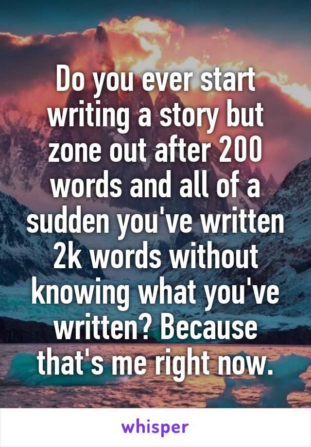 Do you ever start writing a story but zone out after 200 words and all of a sudden you've written 2k words without knowing what you've written? Because that's me right now.