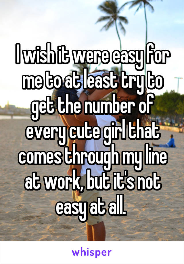 I wish it were easy for me to at least try to get the number of every cute girl that comes through my line at work, but it's not easy at all. 