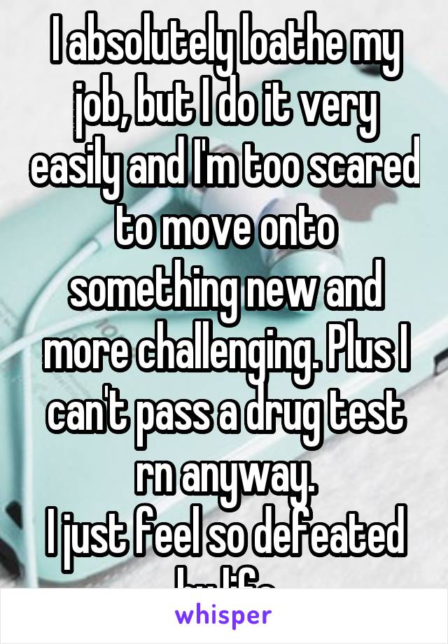 I absolutely loathe my job, but I do it very easily and I'm too scared to move onto something new and more challenging. Plus I can't pass a drug test rn anyway.
I just feel so defeated by life