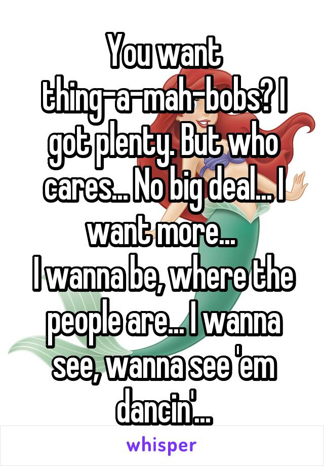 You want thing-a-mah-bobs? I got plenty. But who cares... No big deal... I want more... 
I wanna be, where the people are... I wanna see, wanna see 'em dancin'...