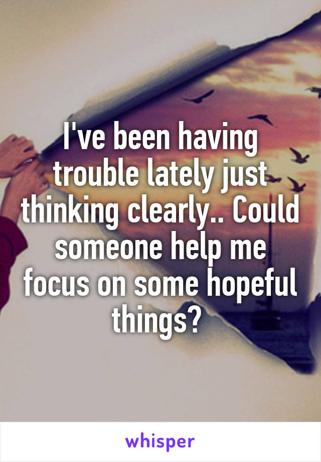 I've been having trouble lately just thinking clearly.. Could someone help me focus on some hopeful things? 