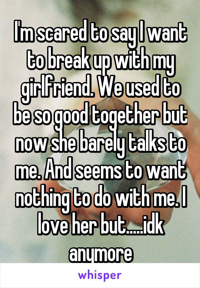 I'm scared to say I want to break up with my girlfriend. We used to be so good together but now she barely talks to me. And seems to want nothing to do with me. I love her but.....idk anymore