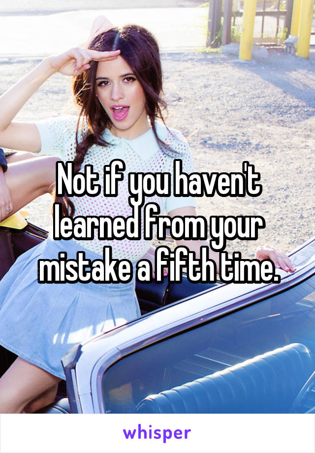 Not if you haven't learned from your mistake a fifth time.