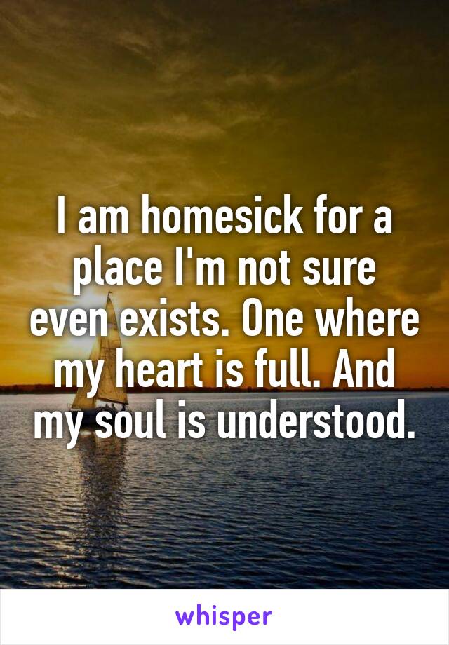 I am homesick for a place I'm not sure even exists. One where my heart is full. And my soul is understood.