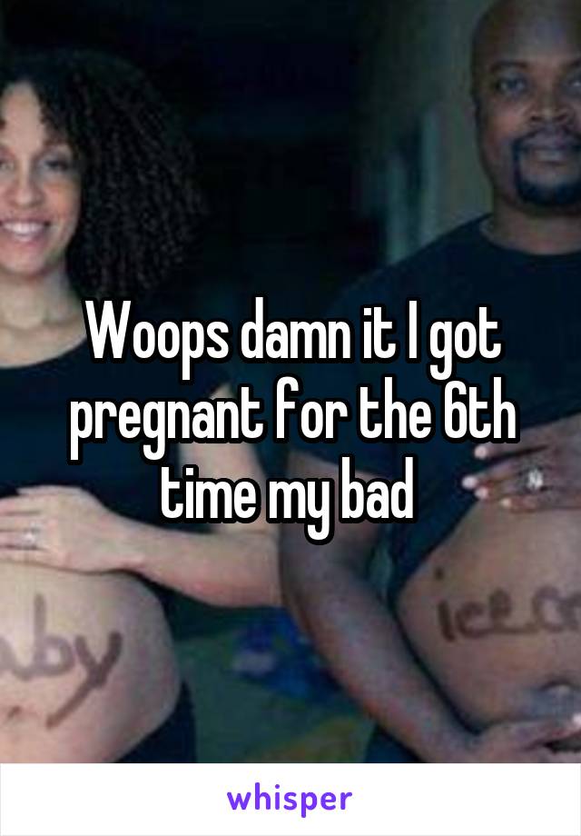 Woops damn it I got pregnant for the 6th time my bad 