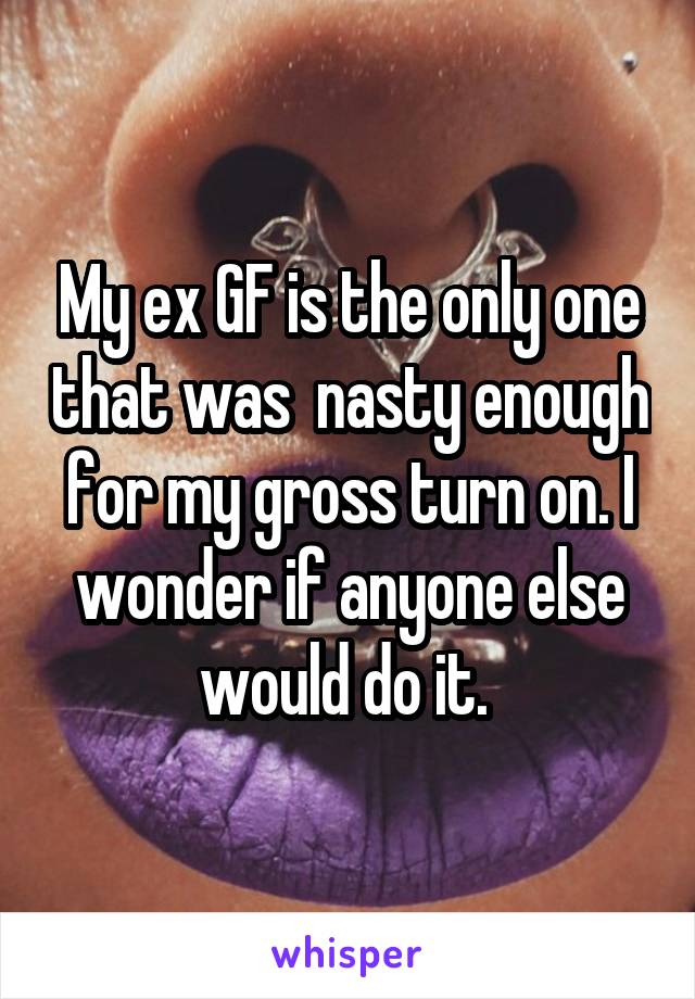 My ex GF is the only one that was  nasty enough for my gross turn on. I wonder if anyone else would do it. 