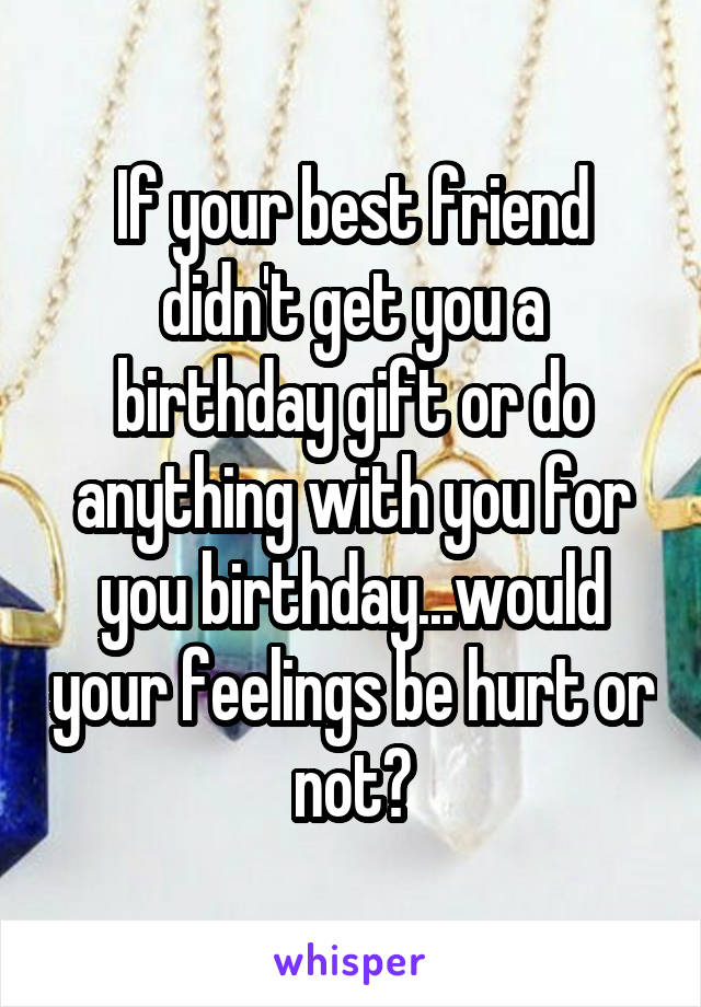 If your best friend didn't get you a birthday gift or do anything with you for you birthday...would your feelings be hurt or not?