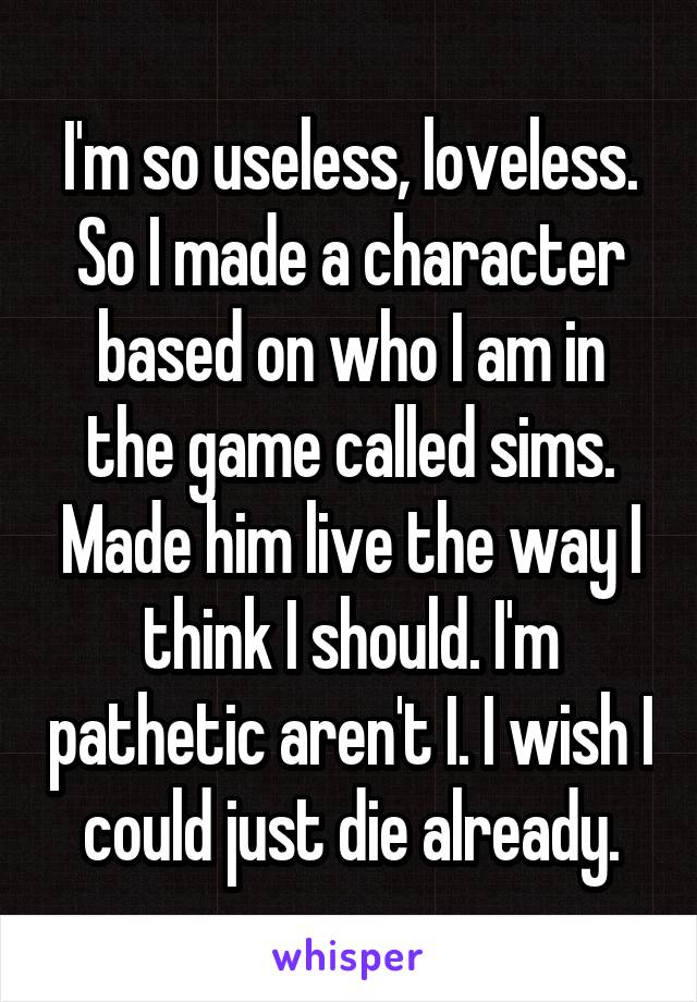 I'm so useless, loveless. So I made a character based on who I am in the game called sims. Made him live the way I think I should. I'm pathetic aren't I. I wish I could just die already.