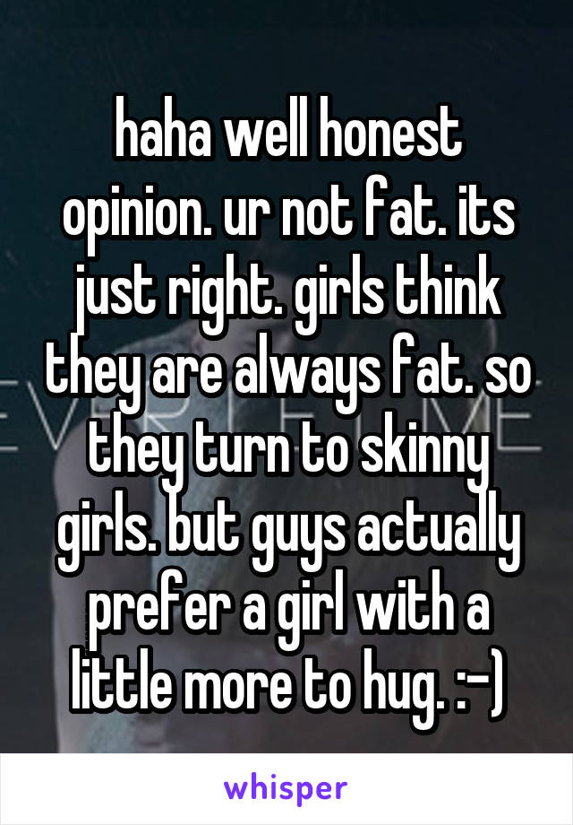 haha well honest opinion. ur not fat. its just right. girls think they are always fat. so they turn to skinny girls. but guys actually prefer a girl with a little more to hug. :-)