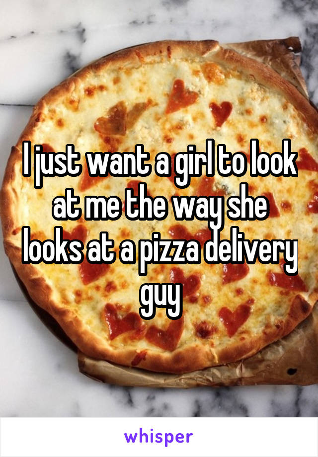 I just want a girl to look at me the way she looks at a pizza delivery guy