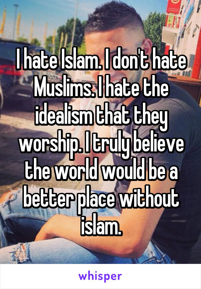 I hate Islam. I don't hate Muslims. I hate the idealism that they worship. I truly believe the world would be a better place without islam.