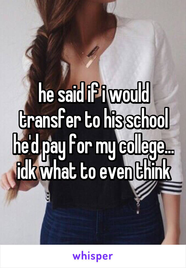 he said if i would transfer to his school he'd pay for my college... idk what to even think