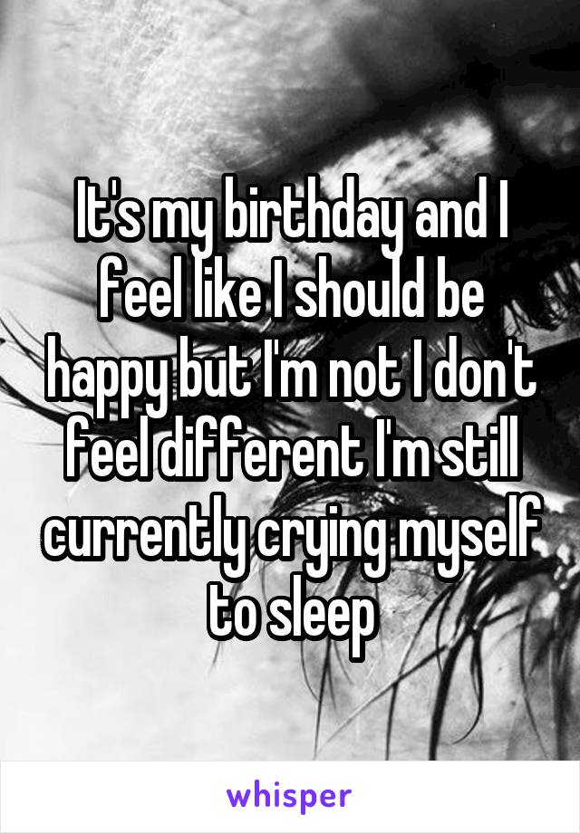 It's my birthday and I feel like I should be happy but I'm not I don't feel different I'm still currently crying myself to sleep