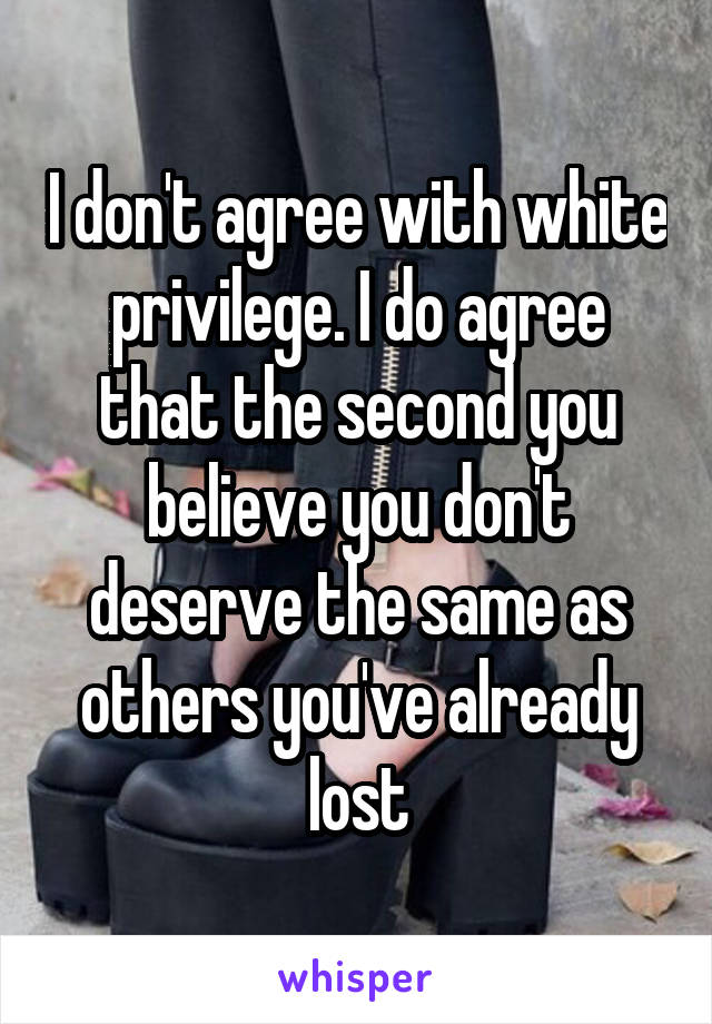 I don't agree with white privilege. I do agree that the second you believe you don't deserve the same as others you've already lost