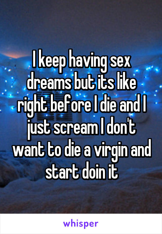 I keep having sex dreams but its like right before I die and I just scream I don't want to die a virgin and start doin it