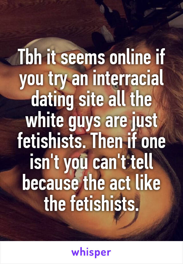 Tbh it seems online if you try an interracial dating site all the white guys are just fetishists. Then if one isn't you can't tell because the act like the fetishists.