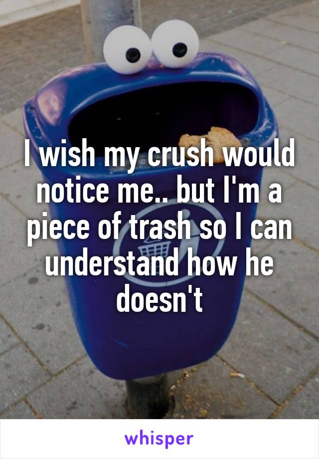 I wish my crush would notice me.. but I'm a piece of trash so I can understand how he doesn't