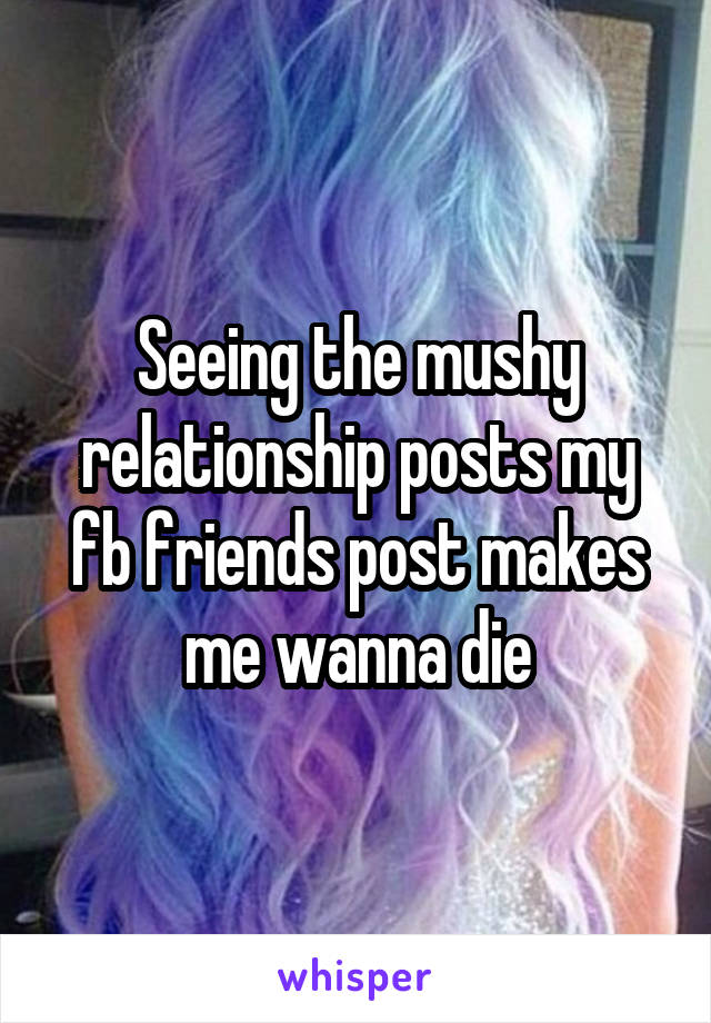 Seeing the mushy relationship posts my fb friends post makes me wanna die