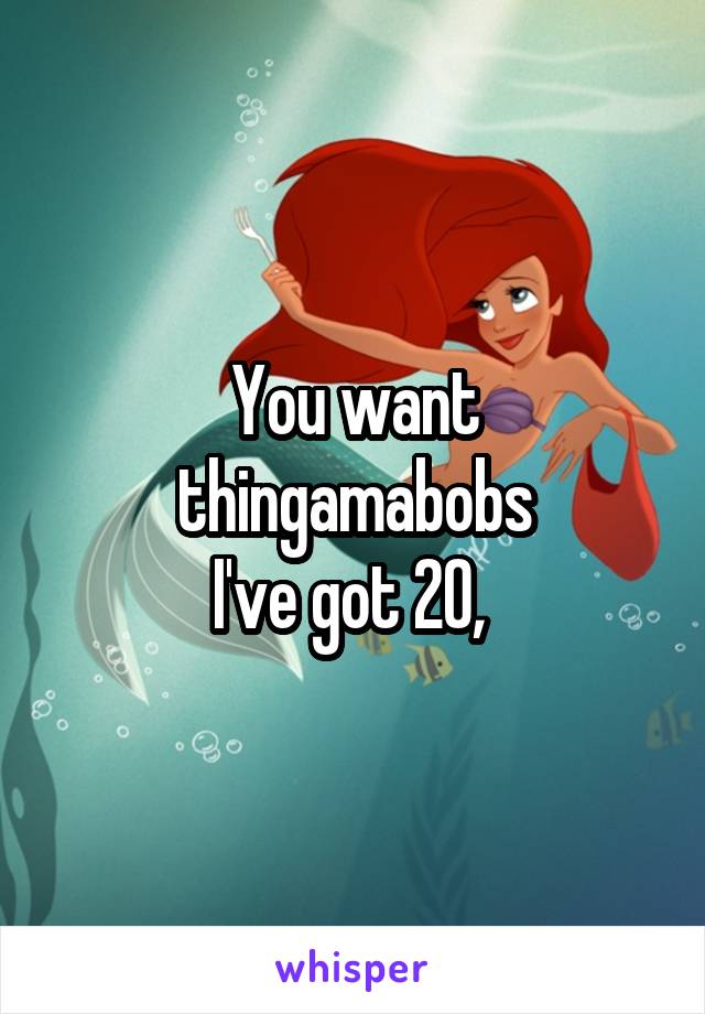 You want thingamabobs
I've got 20, 