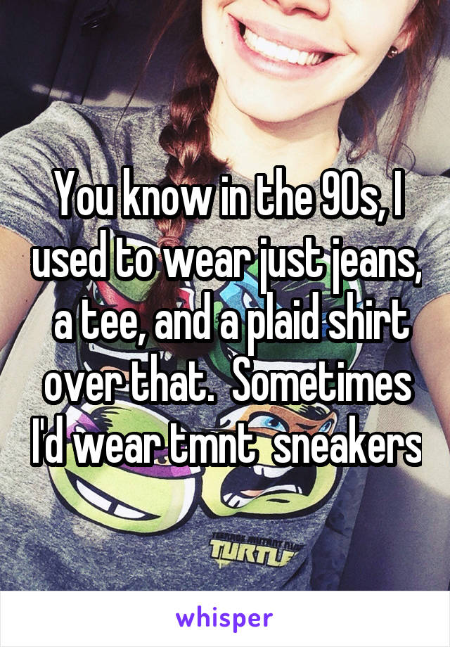 You know in the 90s, I used to wear just jeans,  a tee, and a plaid shirt over that.  Sometimes I'd wear tmnt  sneakers