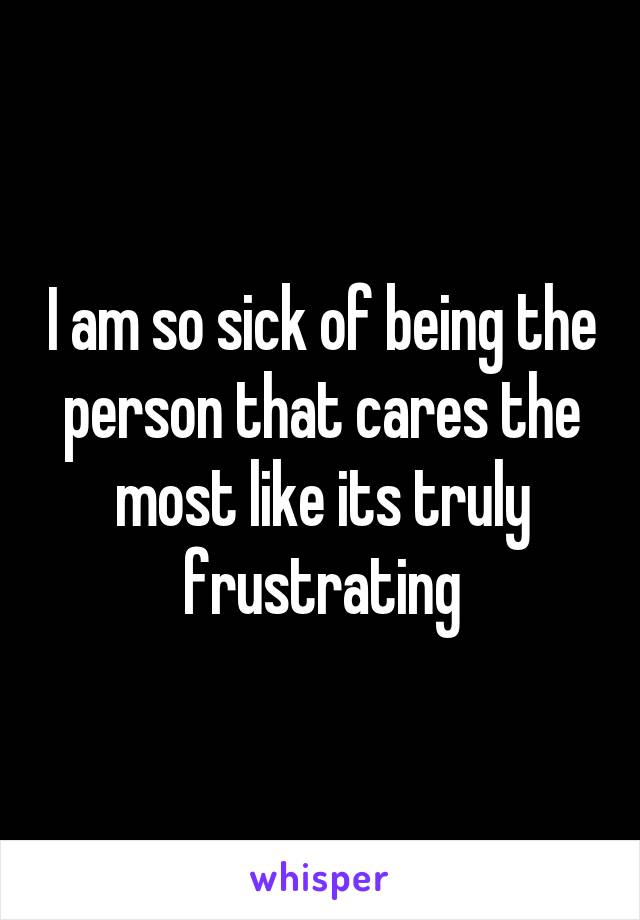 I am so sick of being the person that cares the most like its truly frustrating