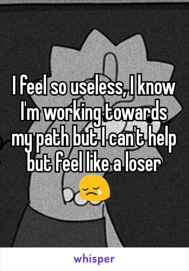 I feel so useless, I know I'm working towards my path but I can't help but feel like a loser😢