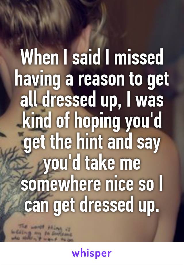 When I said I missed having a reason to get all dressed up, I was kind of hoping you'd get the hint and say you'd take me somewhere nice so I can get dressed up.