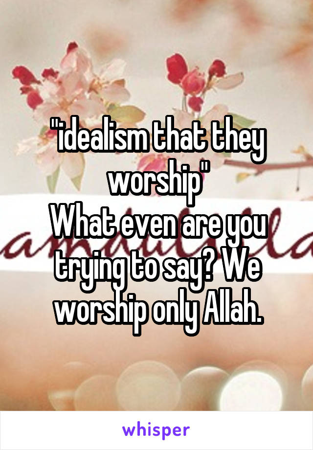 "idealism that they worship"
What even are you trying to say? We worship only Allah.