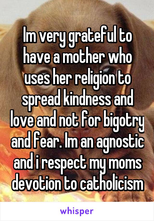 Im very grateful to have a mother who uses her religion to spread kindness and love and not for bigotry and fear. Im an agnostic and i respect my moms devotion to catholicism