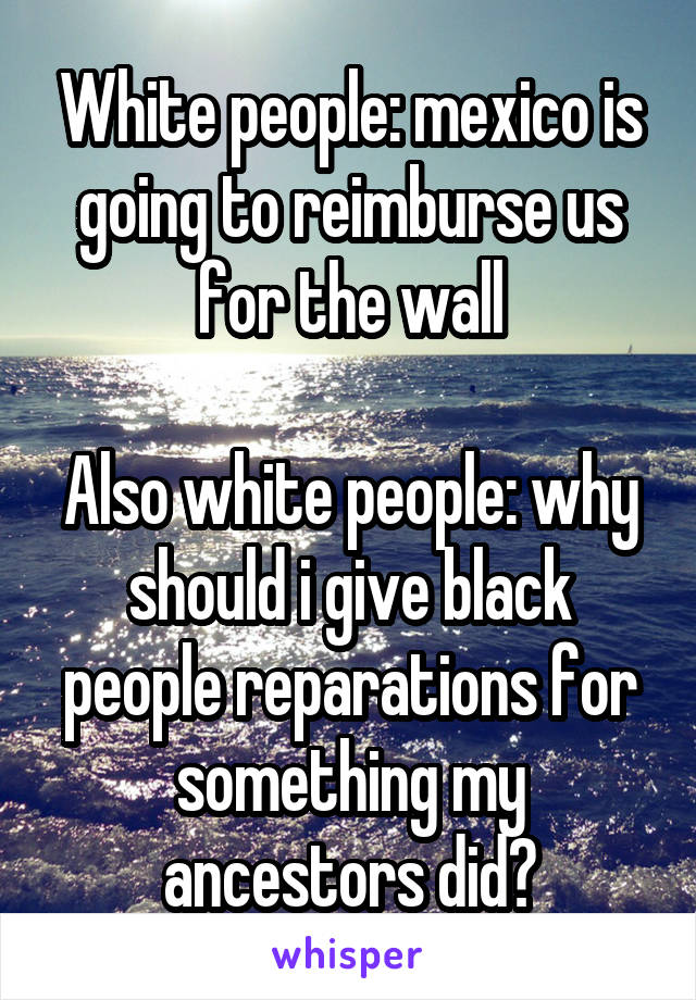 White people: mexico is going to reimburse us for the wall

Also white people: why should i give black people reparations for something my ancestors did?