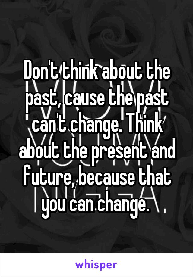 Don't think about the past, cause the past can't change. Think about the present and future, because that you can change. 