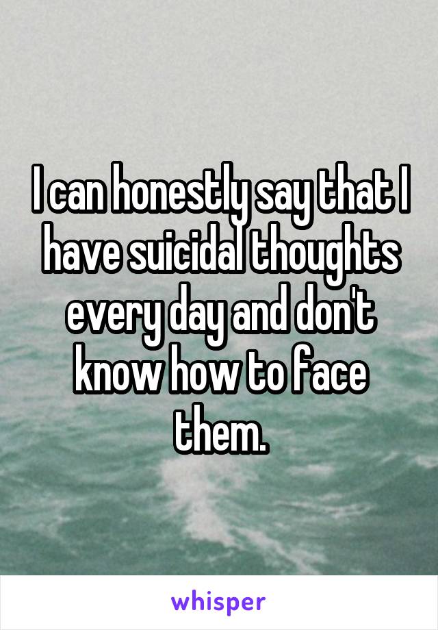 I can honestly say that I have suicidal thoughts every day and don't know how to face them.