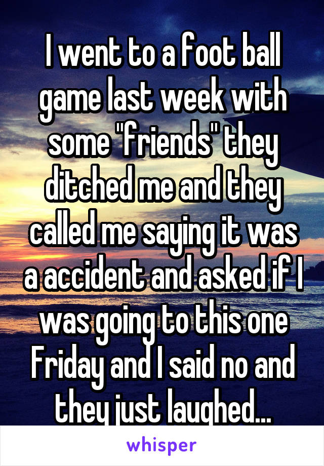 I went to a foot ball game last week with some "friends" they ditched me and they called me saying it was a accident and asked if I was going to this one Friday and I said no and they just laughed...