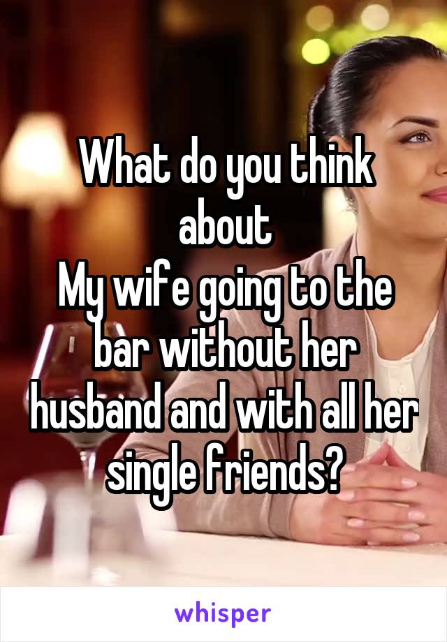 What do you think about
My wife going to the bar without her husband and with all her single friends?