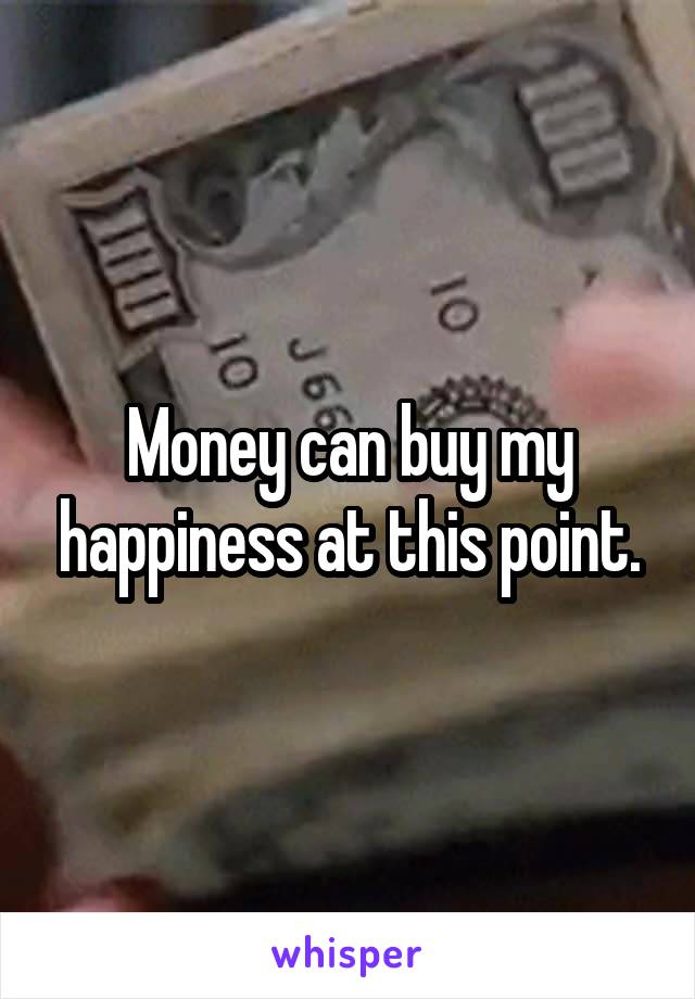 Money can buy my happiness at this point.