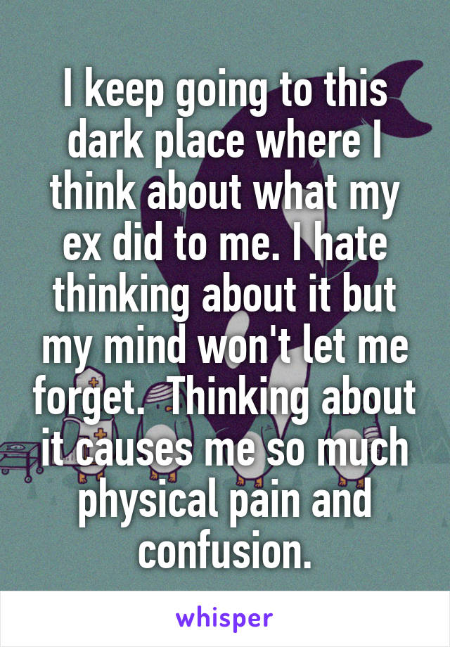 I keep going to this dark place where I think about what my ex did to me. I hate thinking about it but my mind won't let me forget.  Thinking about it causes me so much physical pain and confusion.