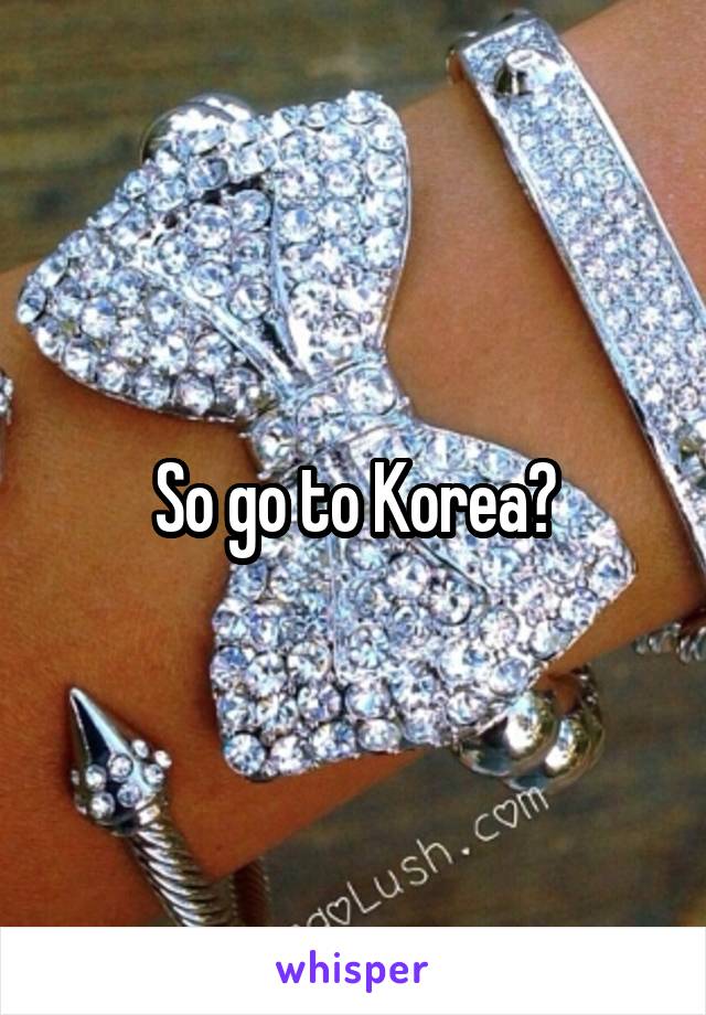 So go to Korea?