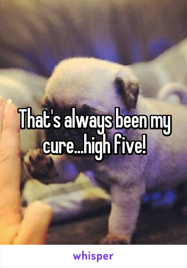 That's always been my cure...high five!