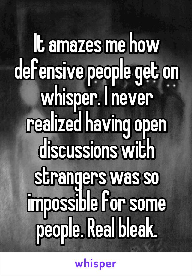 It amazes me how defensive people get on whisper. I never realized having open discussions with strangers was so impossible for some people. Real bleak.