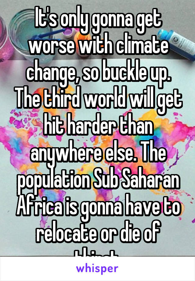 It's only gonna get worse with climate change, so buckle up. The third world will get hit harder than anywhere else. The population Sub Saharan Africa is gonna have to relocate or die of thirst.