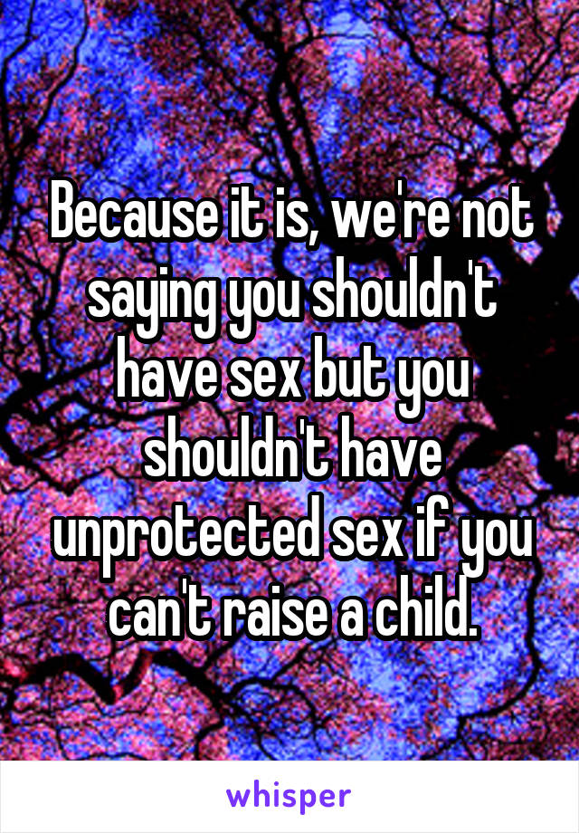 Because it is, we're not saying you shouldn't have sex but you shouldn't have unprotected sex if you can't raise a child.